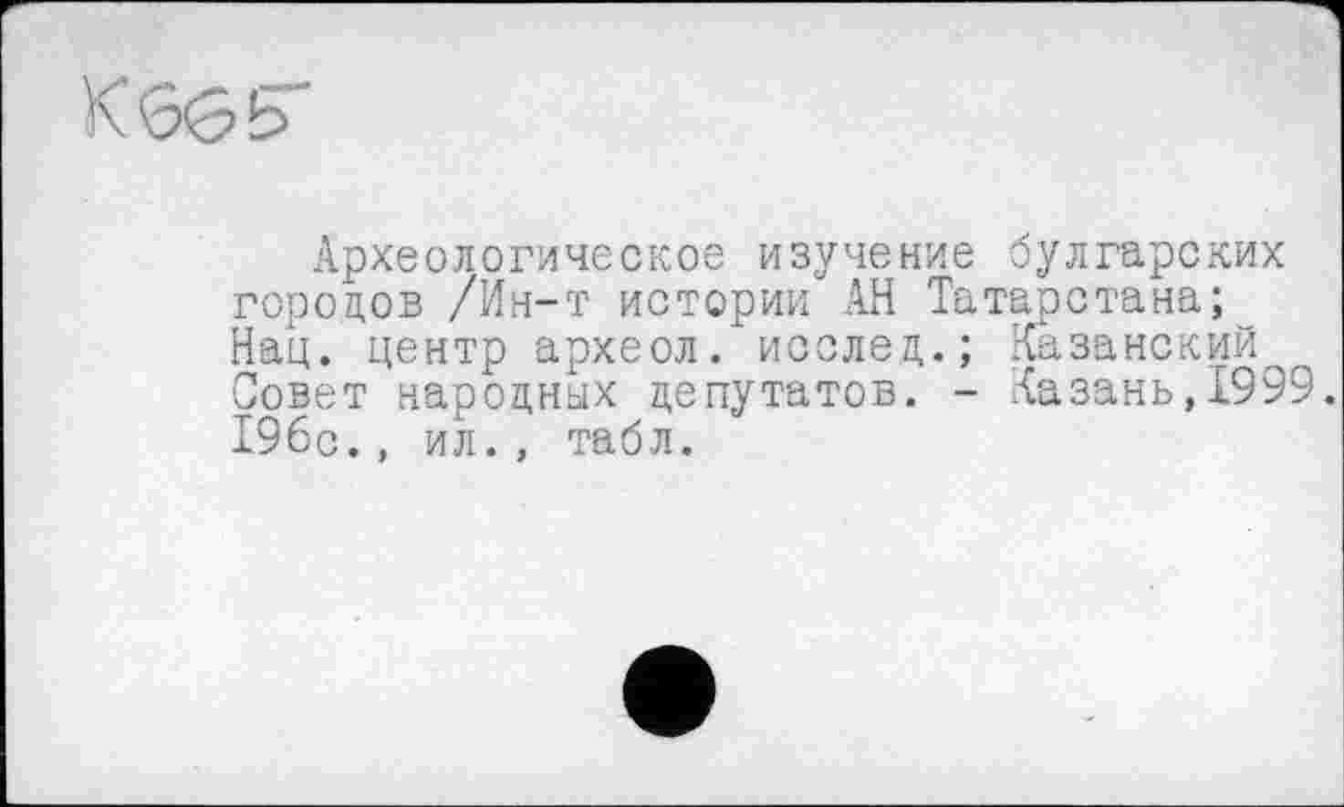 ﻿КббЬ
Археологическое изучение булгарских городов /Ин-т истории АН Татарстана; Нац. центр археол. исслед.; Казанский Совет народных депутатов. - Казань,1999. 196с., ил., табл.